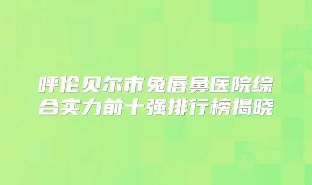 呼伦贝尔市兔唇鼻医院综合实力前十强排行榜揭晓