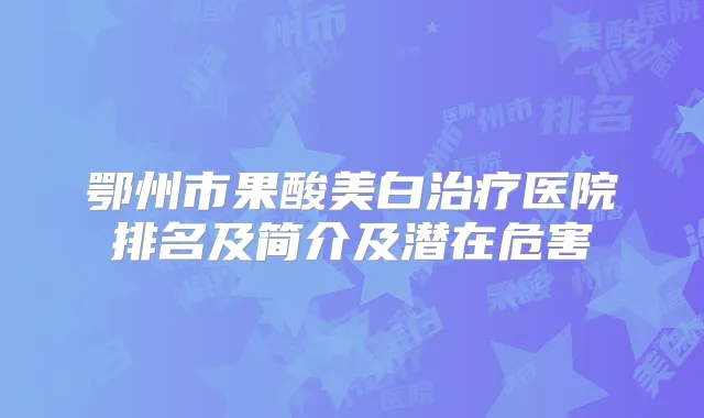鄂州市果酸美白医院排名及简介及潜在危害