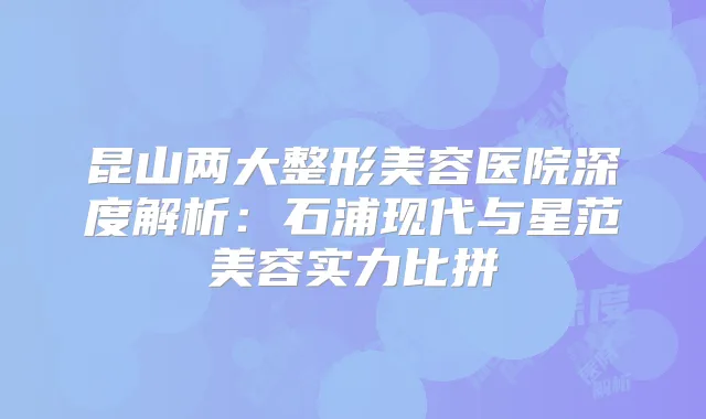昆山两大整形美容医院深度解析:石浦现代与星范美容实力比拼