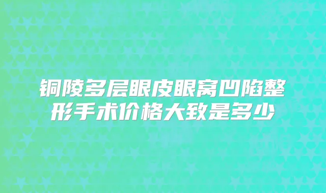 铜陵多层眼皮眼窝凹陷整形手术价格大致是多少