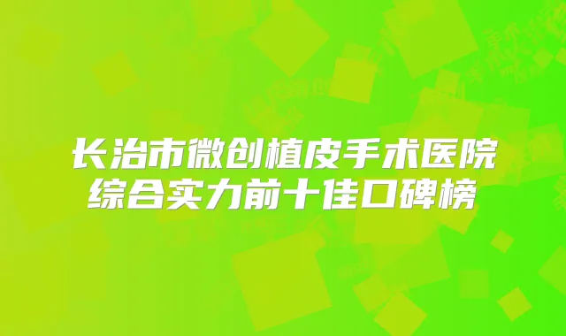 长治市微创植皮手术医院综合实力前十佳口碑榜