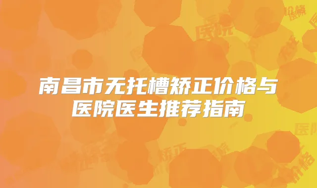 南昌市无托槽矫正价格与医院医生推荐指南
