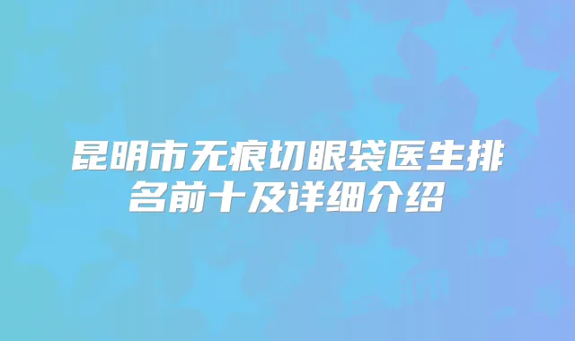 昆明市无痕切眼袋医生排名前十及详细介绍