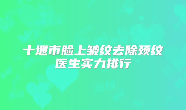 十堰市脸上皱纹去除颈纹医生实力排行