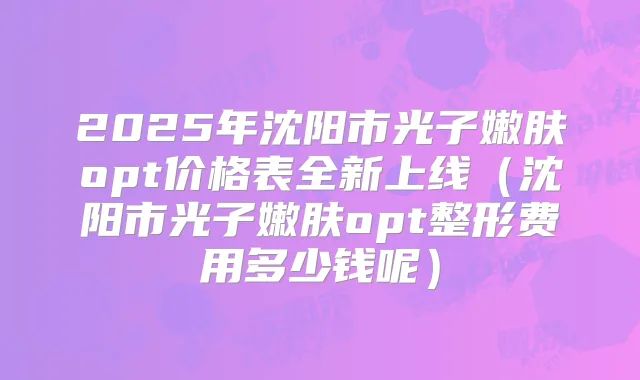 2025年沈阳市光子嫩肤opt价格表全新上线（沈阳市光子嫩肤opt整形费用多少钱呢）