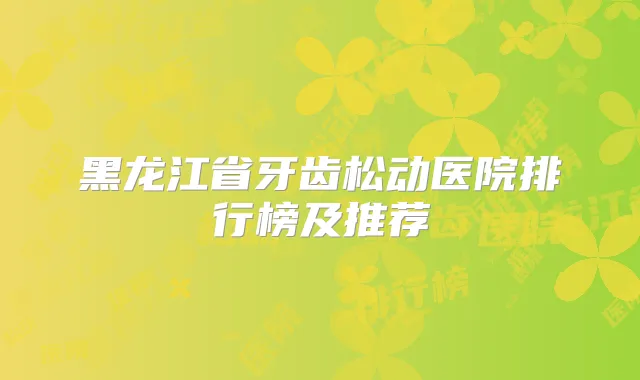 黑龙江省牙齿松动医院排行榜及推荐
