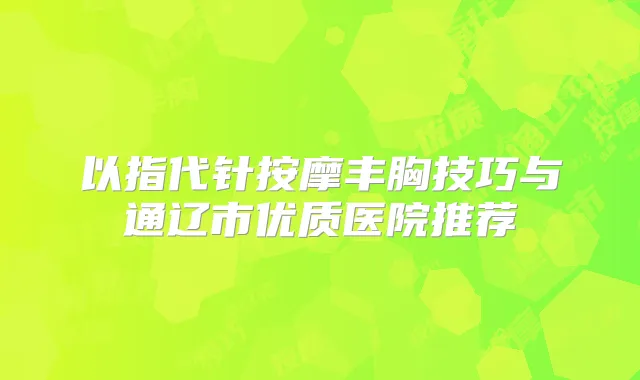 以指代针按摩丰胸技巧与通辽市优质医院推荐