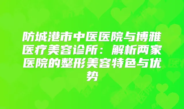 防城港市中医医院与博雅医疗美容诊所：解析两家医院的整形美容特色与优势