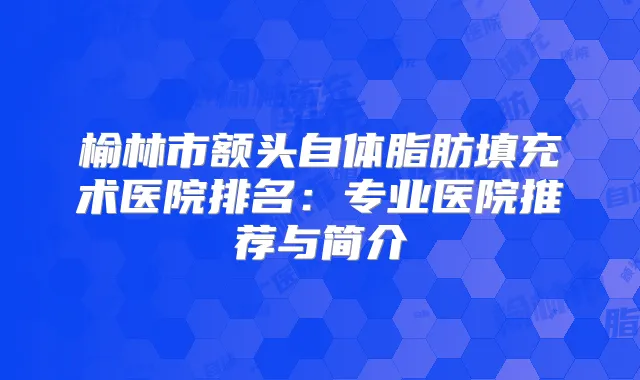 榆林市额头自体脂肪填充术医院排名:专业医院推荐与简介