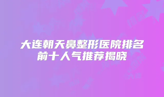 大连朝天鼻整形医院排名前十人气推荐揭晓