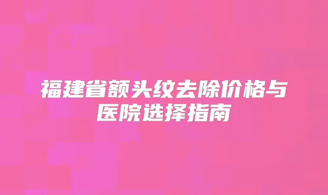 福建省额头纹去除价格与医院选择指南