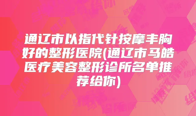 通辽市以指代针按摩丰胸好的整形医院(通辽市马皓医疗美容整形诊所名单推荐给你)