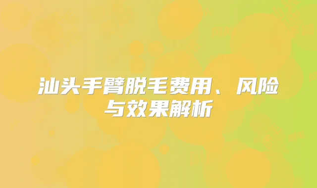 汕头手臂脱毛费用、风险与效果解析
