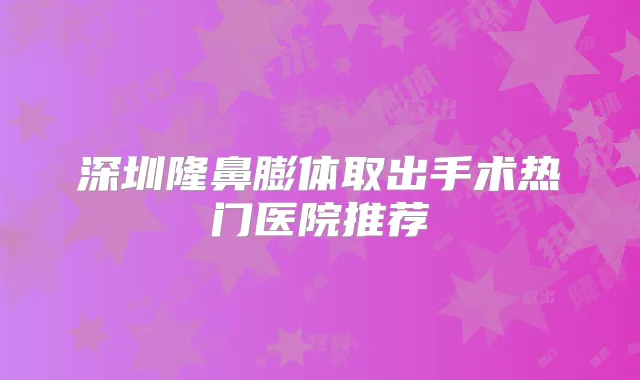 深圳隆鼻膨体取出手术热门医院推荐