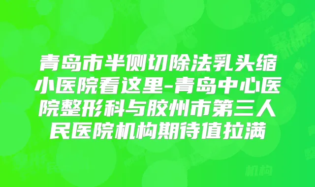 青岛市半侧切除法乳头缩小医院看这里-青岛中心医院整形科与胶州市第三人民医院机构期待值拉满