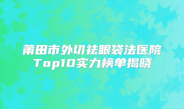 莆田市外切祛眼袋法医院Top10实力榜单揭晓