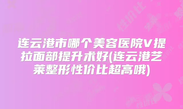 连云港市哪个美容医院V提拉面部提升术好(连云港艺莱整形性价比超高哦)