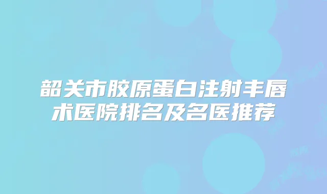 韶关市胶原蛋白注射丰唇术医院排名及名医推荐