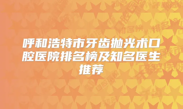 呼和浩特市牙齿抛光术口腔医院排名榜及知名医生推荐
