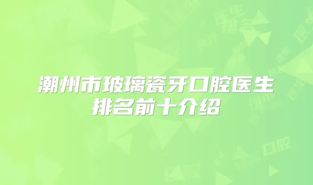 潮州市玻璃瓷牙口腔医生排名前十介绍