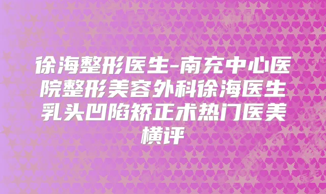 徐海整形医生-南充中心医院整形美容外科徐海医生乳头凹陷矫正术热门医美横评