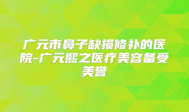 广元市鼻子缺损修补的医院-广元熙之医疗美容备受美誉