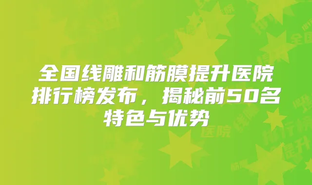 全国线雕和筋膜提升医院排行榜发布,揭秘前50名特色与优势