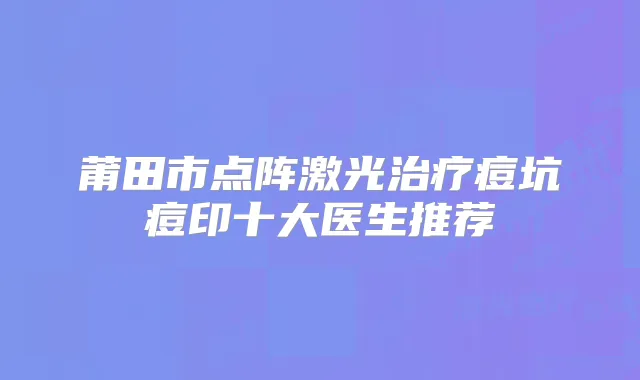 莆田市点阵激光痘坑痘印十大医生推荐