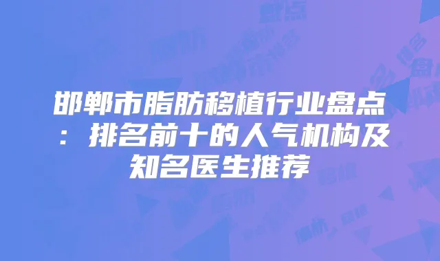 邯郸市脂肪移植行业盘点:排名前十的人气机构及知名医生推荐