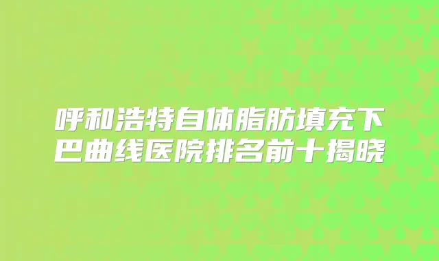 呼和浩特自体脂肪填充下巴曲线医院排名前十揭晓