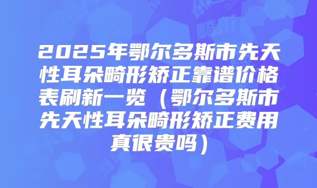 2025年鄂尔多斯市先天性耳朵畸形矫正靠谱价格表刷新一览(鄂尔多斯市先天性耳朵畸形矫正费用真很贵吗)