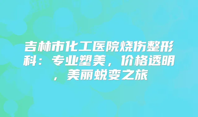 吉林市化工医院烧伤整形科：专业塑美，价格透明，美丽蜕变之旅