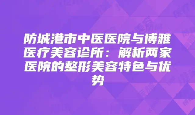 防城港市中医医院与博雅医疗美容诊所:解析两家医院的整形美容特色与优势
