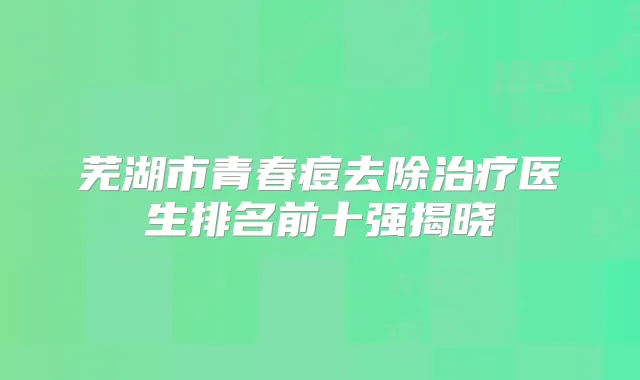 芜湖市青春痘去除医生排名前十强揭晓