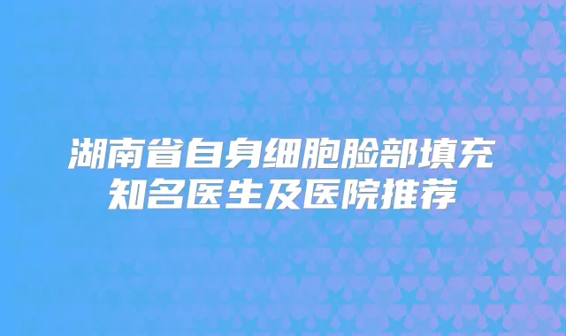 湖南省自身细胞脸部填充知名医生及医院推荐