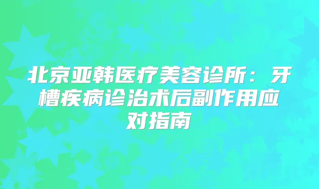 北京亚韩医疗美容诊所:牙槽疾病诊治术后副作用应对指南