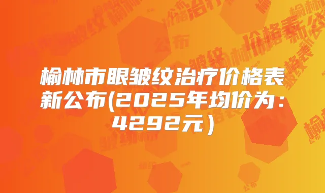 榆林市眼皱纹价格表新公布(2025年均价为:4292元)