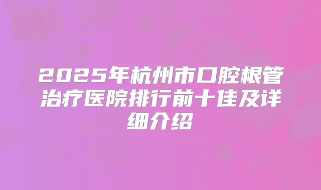 2025年杭州市口腔根管医院排行前十佳及详细介绍