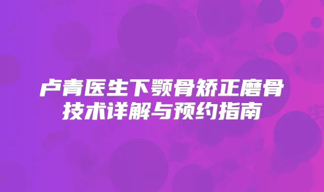 卢青医生下颚骨矫正磨骨技术详解与预约指南