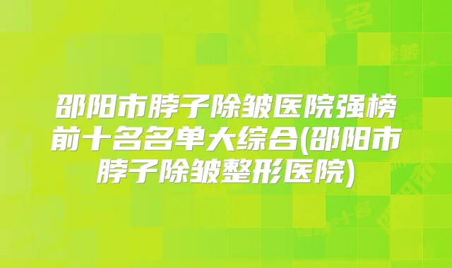 邵阳市脖子除皱医院强榜前十名名单大综合(邵阳市脖子除皱整形医院)