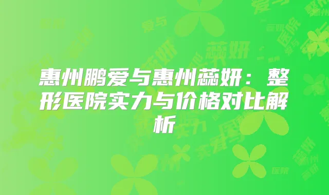 惠州鹏爱与惠州蕊妍：整形医院实力与价格对比解析