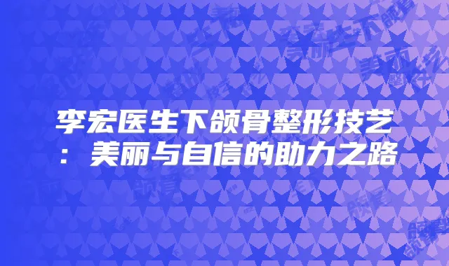 李宏医生下颌骨整形技艺：美丽与自信的助力之路