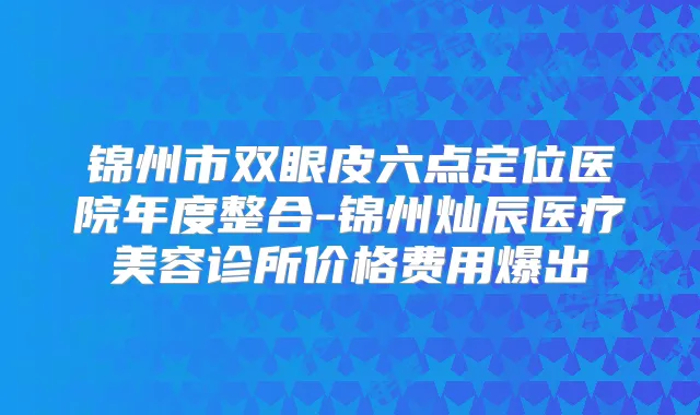 锦州市双眼皮六点定位医院年度整合-锦州灿辰医疗美容诊所价格费用爆出