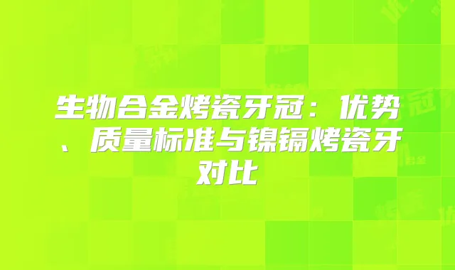 生物合金烤瓷牙冠：优势、质量标准与镍镉烤瓷牙对比