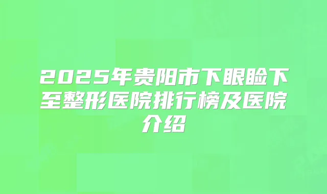 2025年贵阳市下眼睑下至整形医院排行榜及医院介绍