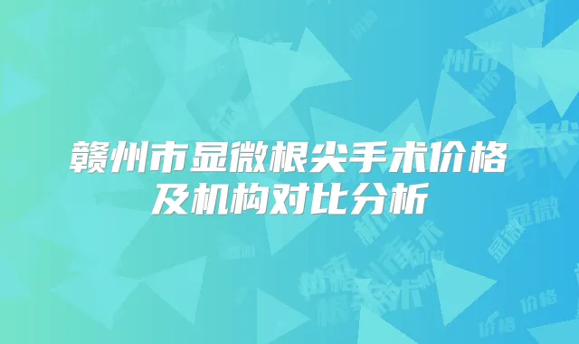 赣州市显微根尖手术价格及机构对比分析