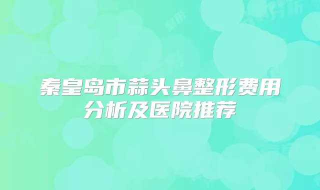 秦皇岛市蒜头鼻整形费用分析及医院推荐