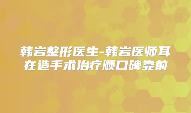 韩岩整形医生-韩岩医师耳在造手术顺口碑靠前