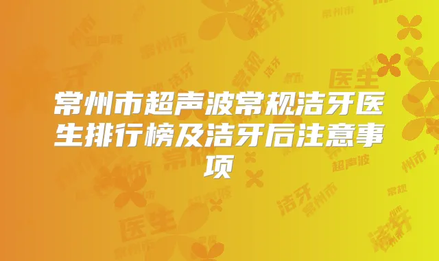常州市超声波常规洁牙医生排行榜及洁牙后注意事项