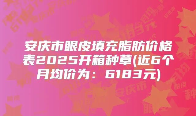 安庆市眼皮填充脂肪价格表2025开箱种草(近6个月均价为:6183元)